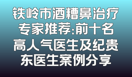 铁岭市酒糟鼻治疗专家推荐：前十名高人气医生及纪贵东医生案例分享