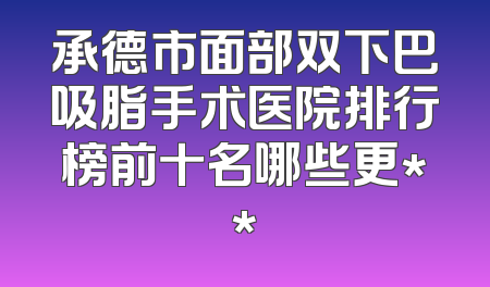 承德市面部双下巴吸脂手术医院排行榜前十名哪些更**