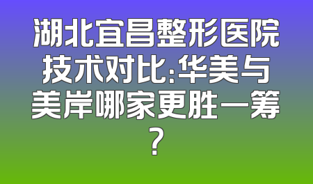 湖北宜昌整形医院技术对比：华美与美岸哪家更胜一筹？