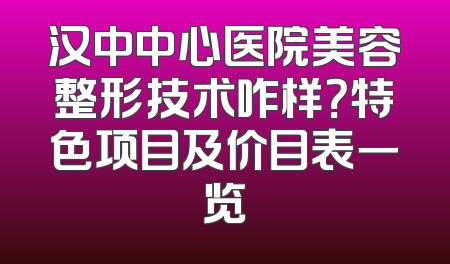 汉中中心医院美容整形技术咋样？特色项目及价目表一览