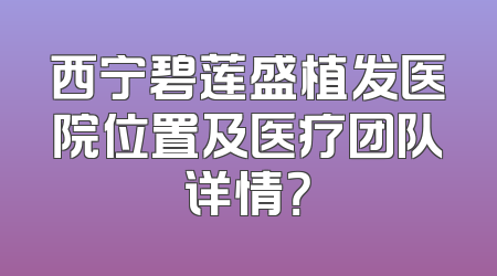 西宁碧莲盛植发医院位置及医疗团队详情？