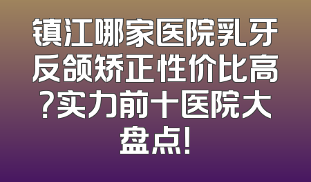 镇江哪家医院乳牙反颌矫正性价比高？实力前十医院大盘点！
