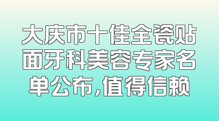 大庆市十佳全瓷贴面牙科美容专家名单公布，值得信赖