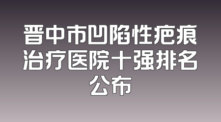晋中市凹陷性疤痕治疗医院十强排名公布