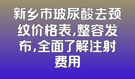 新乡市玻尿酸去颈纹价格表，整容发布，全面了解注射费用