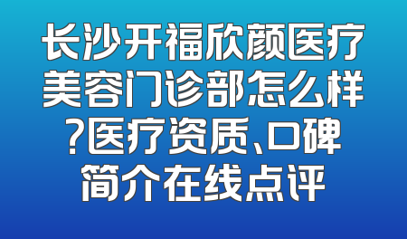 长沙开福欣颜医疗美容门诊部怎么样？医疗资质、口碑简介在线点评