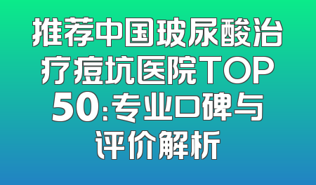 推荐中国玻尿酸治疗痘坑医院TOP50：专业口碑与评价解析
