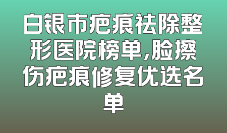 白银市疤痕祛除整形医院榜单，脸擦伤疤痕修复优选名单