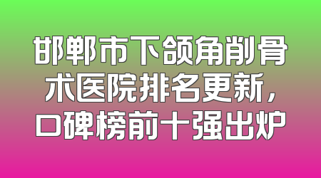 邯郸市下颌角削骨术医院排名更新，口碑榜前十强出炉