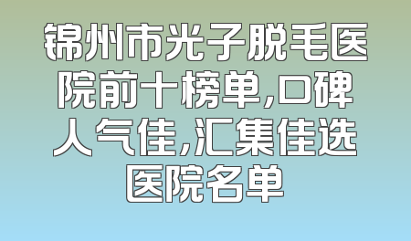 锦州市光子脱毛医院前十榜单，口碑人气佳，汇集佳选医院名单