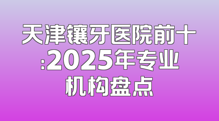 天津镶牙医院前十：2025年专业机构盘点