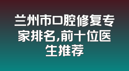 兰州市口腔修复专家排名，前十位医生推荐