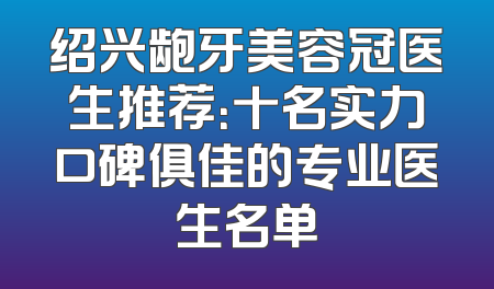 绍兴龅牙美容冠医生推荐：十名实力口碑俱佳的专业医生名单