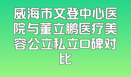 威海市文登中心医院与董立鹏医疗美容公立私立口碑对比