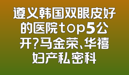 遵义韩国双眼皮好的医院top5公开？马金荣、华禧妇产私密科