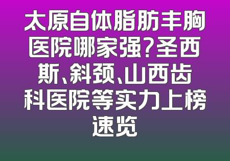 太原自体脂肪丰胸医院哪家强？圣西斯、斜颈、山西齿科医院等实力上榜速览