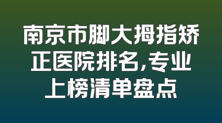 南京市脚大拇指矫正医院排名，专业上榜清单盘点