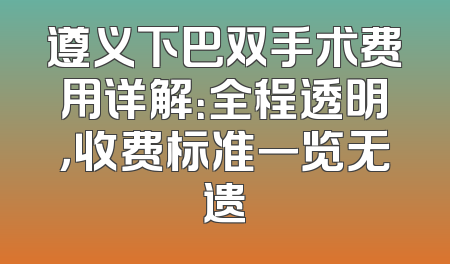 遵义下巴双手术费用详解：全程透明，收费标准一览无遗