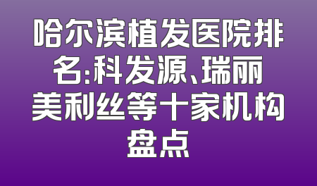 哈尔滨植发医院排名：科发源、瑞丽美利丝等十家机构盘点