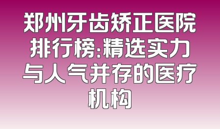 郑州牙齿矫正医院排行榜：精选实力与人气并存的医疗机构
