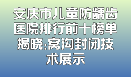 安庆市儿童防龋齿医院排行前十榜单揭晓：窝沟封闭技术展示