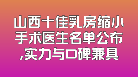 山西十佳乳房缩小手术医生名单公布，实力与口碑兼具