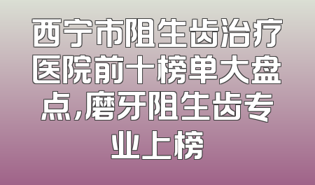 西宁市阻生齿治疗医院前十榜单大盘点，磨牙阻生齿专业上榜
