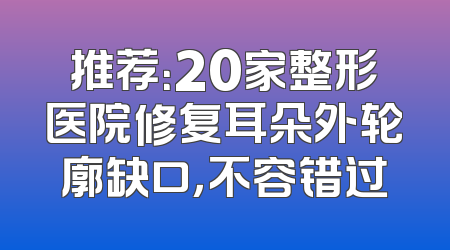 推荐：20家整形医院修复耳朵外轮廓缺口，不容错过