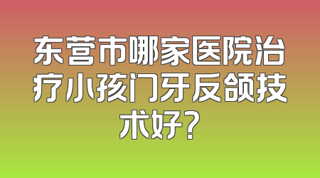 东营市哪家医院治疗小孩门牙反颌技术好？