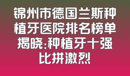 锦州市德国兰斯种植牙医院排名榜单揭晓：种植牙十强比拼激烈