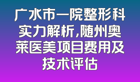 广水市一院整形科实力解析，随州奥莱医美项目费用及技术评估