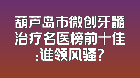 葫芦岛市微创牙髓治疗名医榜前十佳：谁领风骚？