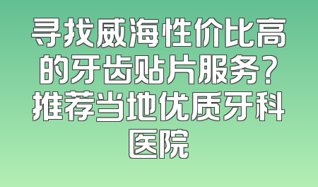 寻找威海性价比高的牙齿贴片服务？推荐当地优质牙科医院