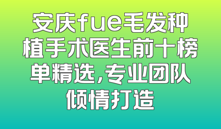 安庆fue毛发种植手术医生前十榜单精选，专业团队倾情打造