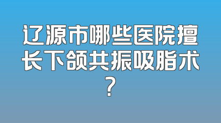 辽源市哪些医院擅长下颌共振吸脂术？