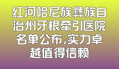 红河哈尼族彝族自治州牙根牵引医院名单公布，实力卓越值得信赖