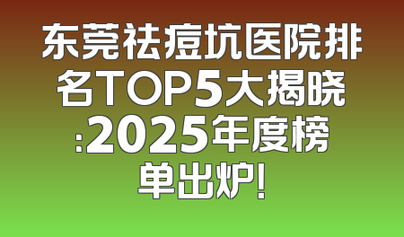 东莞祛痘坑医院排名TOP5大揭晓：2025年度榜单出炉！