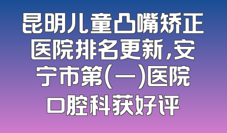 昆明儿童凸嘴矫正医院排名更新，安宁市第（一）医院口腔科获好评