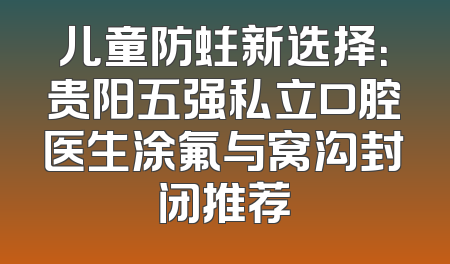 儿童防蛀新选择：贵阳五强私立口腔医生涂氟与窝沟封闭推荐