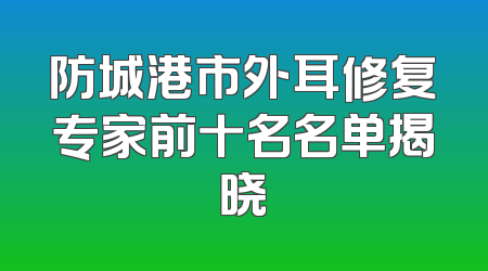 防城港市外耳修复专家前十名名单揭晓