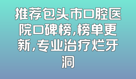 推荐包头市口腔医院口碑榜，榜单更新，专业治疗烂牙洞