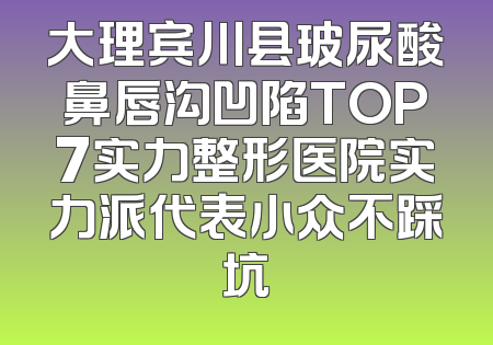 大理宾川县玻尿酸鼻唇沟凹陷TOP7实力整形医院实力派代表小众不踩坑