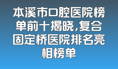 本溪市口腔医院榜单前十揭晓，复合固定桥医院排名亮相榜单