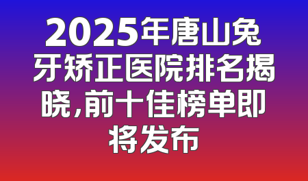 2025年唐山兔牙矫正医院排名揭晓，前十佳榜单即将发布