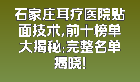石家庄耳疗医院贴面技术，前十榜单大揭秘：完整名单揭晓！
