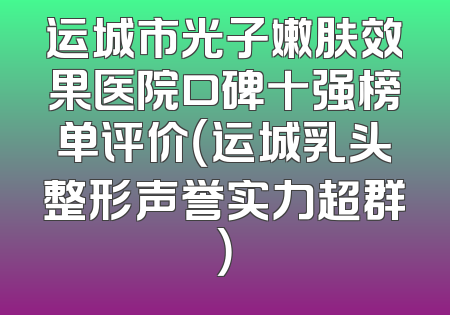 运城市光子嫩肤效果医院口碑十强榜单评价（运城乳头整形声誉实力超群）