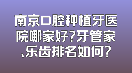 南京口腔种植牙医院哪家好？牙管家、乐齿排名如何？