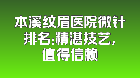 本溪纹眉医院微针排名：精湛技艺，值得信赖