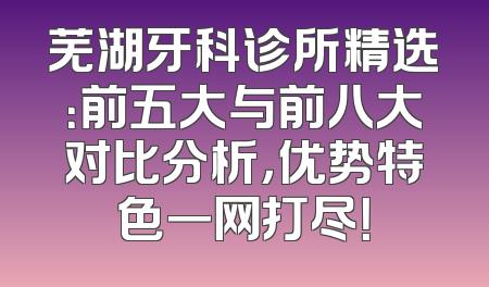 芜湖牙科诊所精选：前五大与前八大对比分析，优势特色一网打尽！