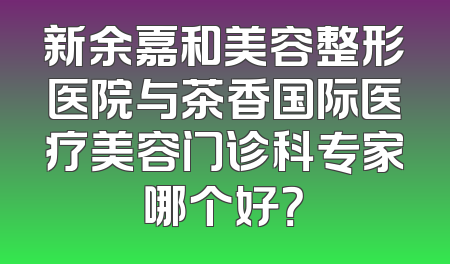 新余嘉和美容整形医院与茶香国际医疗美容门诊科专家哪个好？